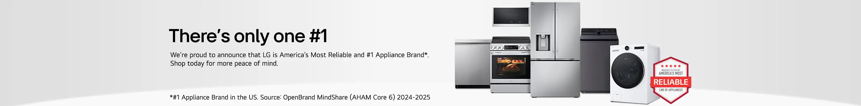 There's only one #1. We're proud to announce that LG is America's Most Reliable and #1 Appliance Brand*. SHop today for more peace of mind. *#1 Appliance Brand in the US. Source: OpenBrand MindShare (AHAM Core 6) 2-24-2025