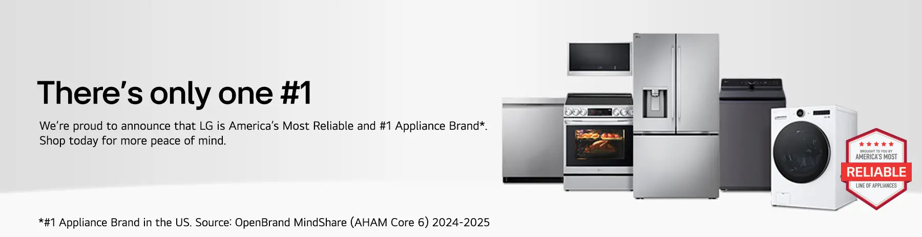 There's only one #1. We're proud to announce that LG is America's Most Reliable and #1 Appliance Brand*. SHop today for more peace of mind. *#1 Appliance Brand in the US. Source: OpenBrand MindShare (AHAM Core 6) 2-24-2025