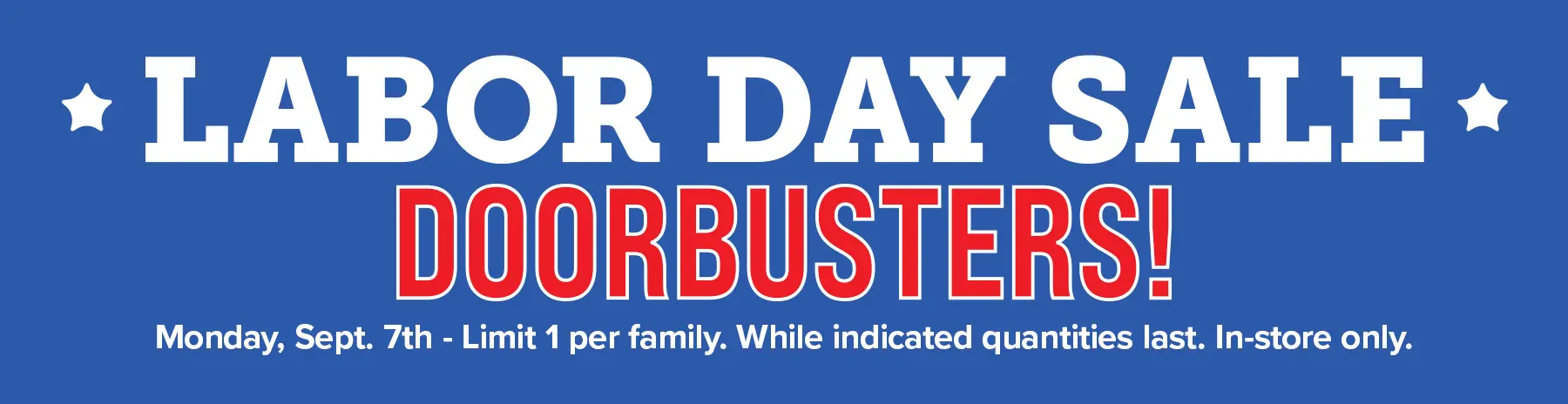 Labor Day Sale Doorbusters - Monday September 7th. Limit 1 per family. While indicated quantities last. In-store only.