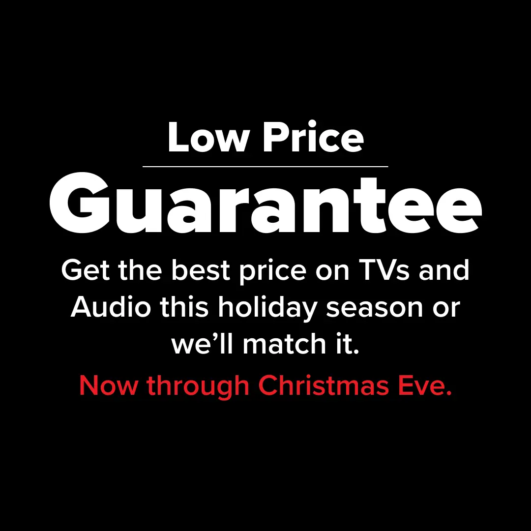 Low Price Guarantee - Get the best price on TVs and Audio this holiday season or we'll match it. Now through Christmas Eve.